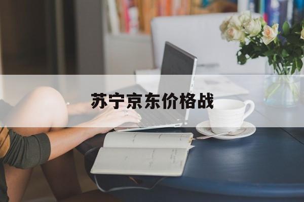 苏宁京东价格战:(京东苏宁大战案例分析)
