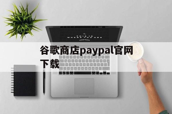 谷歌商店paypal官网下载:(googleplay应用商店官网下载)